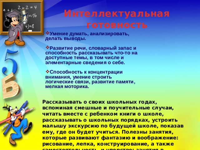 Интеллектуальная готовность Умение думать, анализировать, делать выводы.  Развитие речи, словарный запас и способность рассказывать что-то на доступные темы, в том числе и элементарные сведения о себе.  Способность к концентрации внимания, умение строить логические связи, развитие памяти, мелкая моторика.    Рассказывать о своих школьных годах, вспоминая смешные и поучительные случаи, читать вместе с ребенком книги о школе, рассказывать о школьных порядках, устроить малышу экскурсию по будущей школе, показав ему, где он будет учиться. Полезны занятия, которые развивают фантазию и воображение: рисование, лепка, конструирование, а также самостоятельность и упорство: занятия в кружках и секциях.