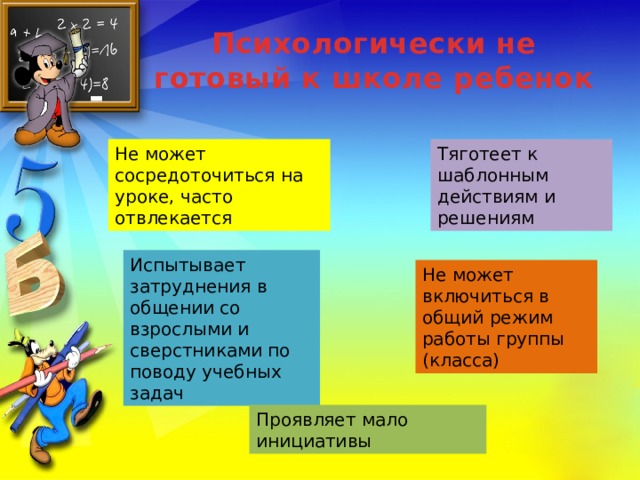 Психологически не готовый к школе ребенок Не может сосредоточиться на уроке, часто отвлекается Тяготеет к шаблонным действиям и решениям Испытывает затруднения в общении со взрослыми и сверстниками по поводу учебных задач Не может включиться в общий режим работы группы (класса) Проявляет мало инициативы