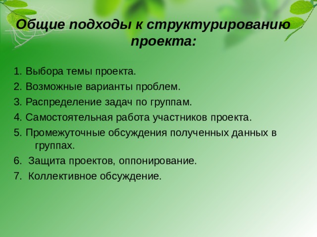 Общие подходы к структурированию проекта: 1. Выбора темы проекта. 2. Возможные варианты проблем. 3. Распределение задач по группам. 4. Самостоятельная работа участников проекта. 5. Промежуточные обсуждения полученных данных в группах. 6. Защита проектов, оппонирование. 7. Коллективное обсуждение.