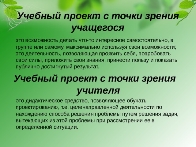 Учебный проект с точки зрения учащегося  это возможность делать что-то интересное самостоятельно, в группе или самому, максимально используя свои возможности; это деятельность, позволяющая проявить себя, попробовать свои силы, приложить свои знания, принести пользу и показать публично достигнутый результат. Учебный проект с точки зрения учителя  это дидактическое средство, позволяющее обучать проектированию, т.е. целенаправленной деятельности по нахождению способа решения проблемы путем решения задач, вытекающих из этой проблемы при рассмотрении ее в определенной ситуации.