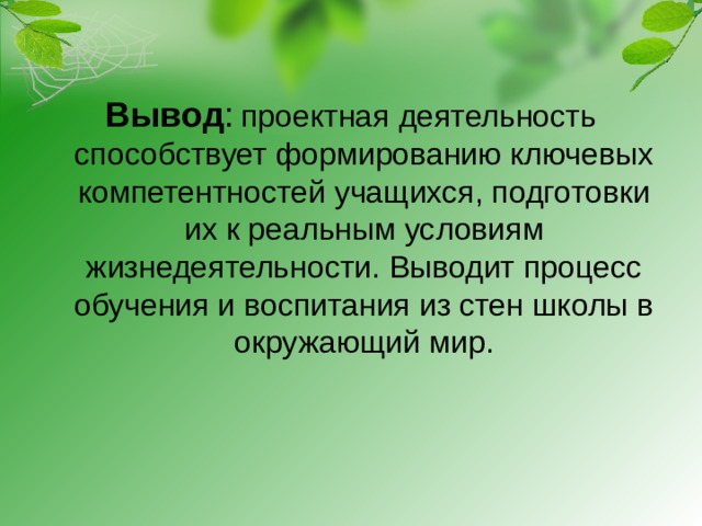 Вывод :  проектная деятельность способствует формированию ключевых компетентностей учащихся, подготовки их к реальным условиям жизнедеятельности. Выводит процесс обучения и воспитания из стен школы в окружающий мир.