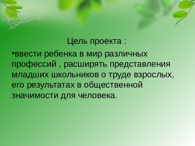 Цель проекта : ввести ребенка в мир различных профессий , расширять представления младших школьников о труде взрослых, его результатах в общественной значимости для человека.  