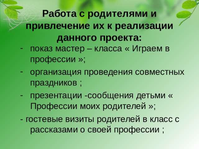 Работа с родителями и привлечение их к реализации данного проекта:   показ мастер – класса « Играем в профессии »; организация проведения совместных праздников ; презентации -сообщения детьми « Профессии моих родителей »; - гостевые визиты родителей в класс с рассказами о своей профессии ;