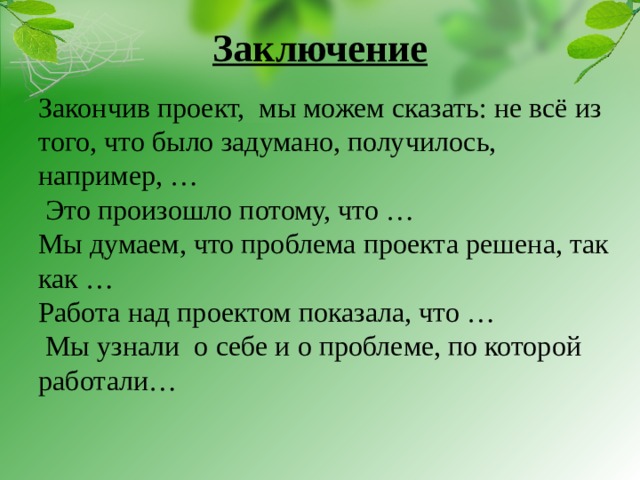 Заключение   Закончив проект, мы можем сказать: не всё из того, что было задумано, получилось, например, …  Это произошло потому, что … Мы думаем, что проблема проекта решена, так как … Работа над проектом показала, что …  Мы узнали о себе и о проблеме, по которой работали…