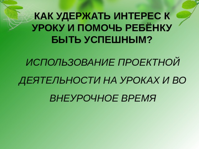 КАК УДЕРЖАТЬ ИНТЕРЕС К УРОКУ И ПОМОЧЬ РЕБЁНКУ БЫТЬ УСПЕШНЫМ?   ИСПОЛЬЗОВАНИЕ ПРОЕКТНОЙ ДЕЯТЕЛЬНОСТИ НА УРОКАХ И ВО ВНЕУРОЧНОЕ ВРЕМЯ