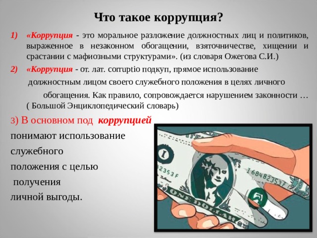 Что такое коррупция? «Коррупция - это моральное разложение должностных лиц и политиков, выраженное в незаконном обогащении, взяточничестве, хищении и срастании с мафиозными структурами». (из словаря Ожегова С.И.) «Коррупция - от. лат. corruptio подкуп, прямое использование   должностным лицом своего служебного положения в целях личного   обогащения. Как правило, сопровождается нарушением законности … ( Большой Энциклопедический словарь) 3 ) В основном под коррупцией  понимают использование служебного положения с целью  получения личной выгоды. 