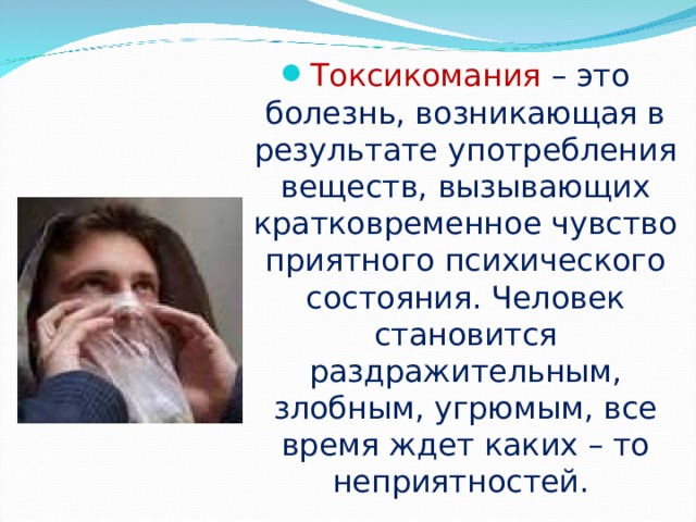 Токсикомания  – это болезнь, возникающая в результате употребления веществ, вызывающих кратковременное чувство приятного психического состояния. Человек становится раздражительным, злобным, угрюмым, все время ждет каких – то неприятностей.