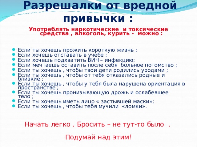 Разрешалки от вредной привычки : Употреблять наркотические и токсические средства , алкоголь, курить - можно : Если ты хочешь прожить короткую жизнь ; Если хочешь отставать в учебе ; Если хочешь подхватить ВИЧ – инфекцию; Если мечтаешь оставить после себя больное потомство ; Если ты хочешь , чтобы твои дети родились уродами ; Если ты хочешь , чтобы от тебя отказались родные и близкие ; Если ты хочешь , чтобы у тебя была нарушена ориентация в пространстве ; Если ты хочешь пронизывающую дрожь и ослабевшее тело ; Если ты хочешь иметь лицо « застывшей маски»; Если ты хочешь , чтобы тебя мучили «ломки». Начать легко . Бросить – не тут-то было . Подумай над этим!