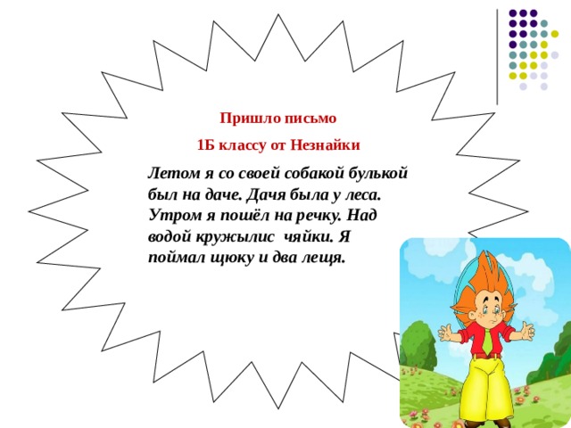 Пришло письмо 1Б классу от Незнайки Летом я со своей собакой булькой был на даче. Дачя была у леса. Утром я пошёл на речку. Над водой кружылис чяйки. Я поймал щюку и два лещя.