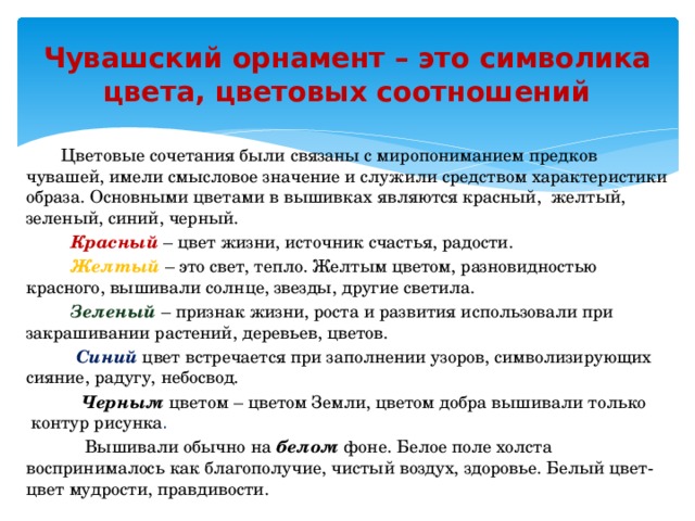 Чувашский орнамент – это символика цвета, цветовых соотношений  Цветовые сочетания были связаны с миропониманием предков чувашей, имели смысловое значение и служили средством характеристики образа. Основными цветами в вышивках являются красный,  желтый, зеленый, синий, черный.  Красный  – цвет жизни, источник счастья, радости.  Желтый   – это свет, тепло. Желтым цветом, разновидностью красного, вышивали солнце, звезды, другие светила.    Зеленый  – признак жизни, роста и развития использовали при закрашивании растений, деревьев, цветов.  Синий   цвет встречается при заполнении узоров, символизирующих сияние, радугу, небосвод.  Черным  цветом – цветом Земли, цветом добра вышивали только  контур рисунка .  Вышивали обычно на  белом  фоне. Белое поле холста воспринималось как благополучие, чистый воздух, здоровье. Белый цвет- цвет мудрости, правдивости.