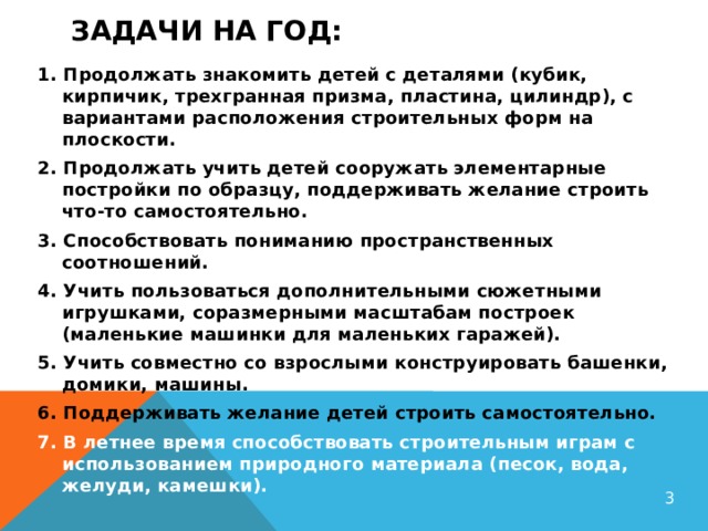 Задачи на год:   1. Продолжать знакомить детей с деталями (кубик, кирпичик, трехгранная призма, пластина, цилиндр), с вариантами расположения строительных форм на плоскости. 2. Продолжать учить детей сооружать элементарные постройки по образцу, поддерживать желание строить что-то самостоятельно. 3. Способствовать пониманию пространственных соотношений. 4. Учить пользоваться дополнительными сюжетными игрушками, соразмерными масштабам построек (маленькие машинки для маленьких гаражей). 5. Учить совместно со взрослыми конструировать башенки, домики, машины. 6. Поддерживать желание детей строить самостоятельно. 7. В летнее время способствовать строительным играм с использованием природного материала (песок, вода, желуди, камешки).