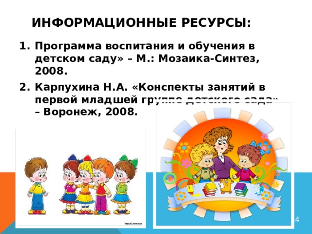 Информационные ресурсы: Программа воспитания и обучения в детском саду» – М.: Мозаика-Синтез, 2008. Карпухина Н.А. «Конспекты занятий в первой младшей группе детского сада» – Воронеж, 2008.