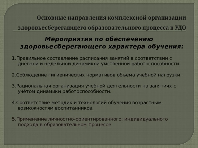 Мероприятия по обеспечению здоровьесберегающего характера обучения:   1.Правильное составление расписания занятий в соответствии с дневной и недельной динамикой умственной работоспособности.   2.Соблюдение гигиенических нормативов объема учебной нагрузки.   3.Рациональная организация учебной деятельности на занятиях с учётом динамики работоспособности.   4.Соответствие методик и технологий обучения возрастным возможностям воспитанников. 5.Применение личностно-ориентированного, индивидуального подхода в образовательном процессе