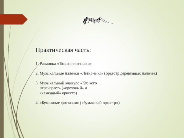 Практическая часть:   1. Разминка «Тюшки-тютюшки»   2. Музыкальные палочки «Летка-енка» (оркестр деревянных палочек)   3. Музыкальный конкурс «Кто кого  переиграет» («ореховый» и  «каменный» оркестр)   4. «Бумажные фантазии» («бумажный оркестр»)