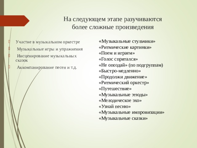 На следующем этапе разучиваются  более сложные произведения « Музыкальные стульчики» «Ритмические картинки» «Поем и играем» «Голос спрятался» «Не опоздай» (по подгруппам) «Быстро-медленно» «Продолжи движение» «Ритмический оркестр» «Путешествие» «Музыкальные этюды» «Мелодическое эхо» «Узнай песню» «Музыкальные импровизации» «Музыкальные сказки»