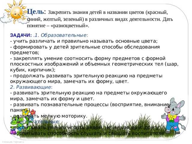 Цель : Закрепить знания детей в названии цветов (красный, синий, желтый, зеленый) в различных видах деятельности. Дать понятие – «разноцветный».   ЗАДАЧИ:  .1. Образовательные :  - учить различать и правильно называть основные цвета;  - формировать у детей зрительные способы обследования предметов;  - закреплять умение соотносить форму предметов с формой плоскостных изображений и объемных геометрических тел (шар, кубик, кирпичик);  - продолжать развивать зрительную реакцию на предметы окружающего мира, замечать их форму, цвет.  2. Развивающие :  - развивать зрительную реакцию на предметы окружающего мира, замечать их форму и цвет.  - развивать познавательные процессы (восприятие, внимание, память) .  - развивать мелкую моторику.  3. Воспитательные :  - воспитывать умение играть рядом, не мешая друг другу;  - воспитывать способность слушать и слышать воспитателя