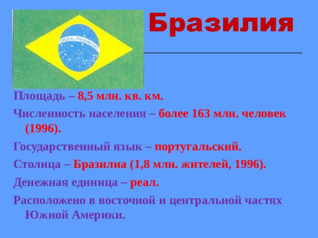 Площадь – 8,5 млн. кв. км. Численность населения –  более 163 млн. человек (1996). Государственный язык – португальский. Столица –  Бразилиа (1,8 млн. жителей, 1996). Денежная единица – реал. Расположено в восточной и центральной частях Южной Америки.