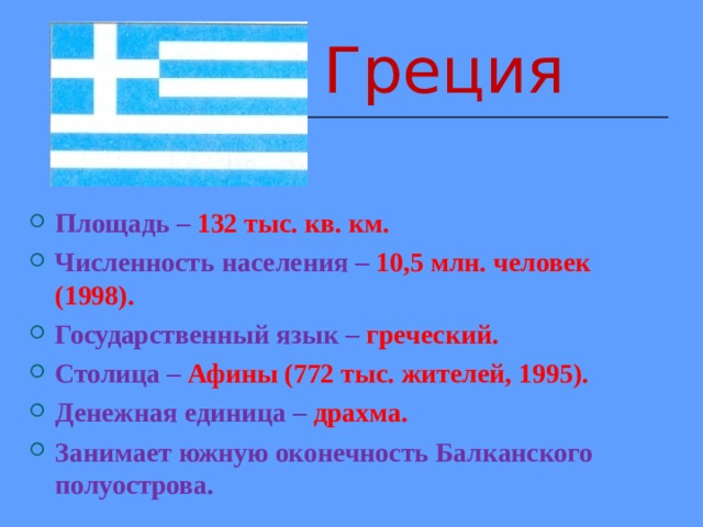 Греция  Греция  Греция  Греция  Греция Площадь – 132 тыс. кв. км. Численность населения –  10,5 млн. человек (1998). Государственный язык – греческий. Столица –  Афины (772 тыс. жителей, 1995). Денежная единица – драхма. Занимает южную оконечность Балканского полуострова.