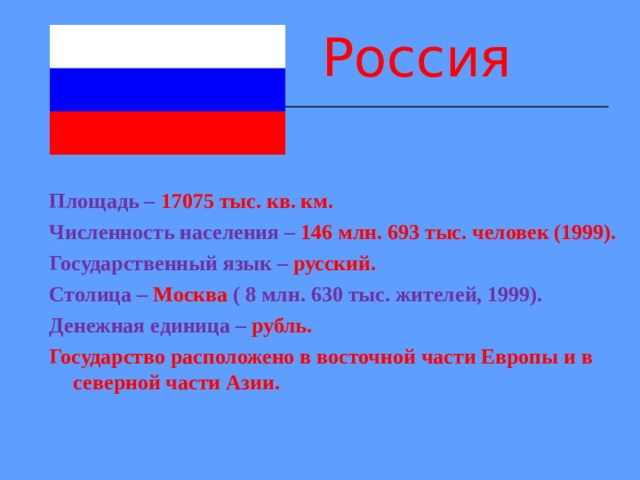 Россия Площадь – 17075 тыс. кв. км. Численность населения – 146 млн. 693 тыс. человек (1999). Государственный язык – русский. Столица – Москва ( 8 млн. 630 тыс. жителей, 1999). Денежная единица – рубль. Государство расположено в восточной части Европы и в северной части Азии.