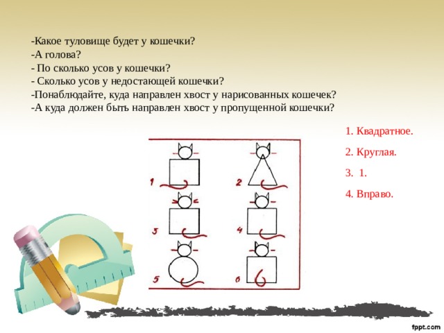 -Какое туловище будет у кошечки?  -А голова?  - По сколько усов у кошечки?  - Сколько усов у недостающей кошечки?  -Понаблюдайте, куда направлен хвост у нарисованных кошечек?  -А куда должен быть направлен хвост у пропущенной кошечки? 1. Квадратное. 2. Круглая. 3. 1. 4. Вправо.