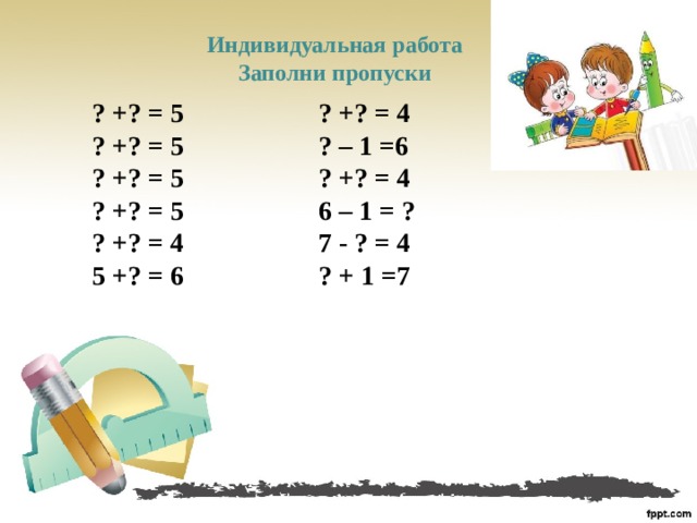 Индивидуальная работа Заполни пропуски    ? +? = 5 ? +? = 4 ? +? = 5 ? – 1 =6 ? +? = 5 ? +? = 4 ? +? = 5 6 – 1 = ? ? +? = 4 7 - ? = 4 5 +? = 6 ? + 1 =7