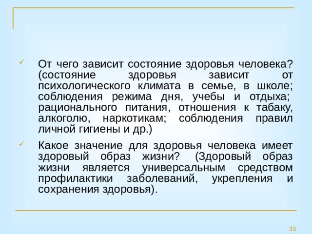 От чего зависит состояние здоровья человека? (состояние здоровья зависит от психологического климата в семье, в школе; соблюдения режима дня, учебы и отдыха;  рационального питания, отношения к табаку, алкоголю, наркотикам; соблюдения правил личной гигиены и др.) Какое значение для здоровья человека имеет здоровый образ жизни?  (Здоровый образ жизни является универсальным средством профилактики заболеваний, укрепления и сохранения здоровья).