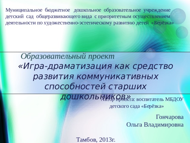 Муниципальное бюджетное дошкольное образовательное учреждение детский сад общеразвивающего вида с приоритетным осуществлением деятельности по художественно-эстетическому развитию детей «Берёзка»   Образовательный проект   «Игра-драматизация как средство развития коммуникативных способностей старших дошкольников»   Автор проекта: воспитатель МБДОУ  детского сада «Берёзка»  Гончарова Ольга Владимировна Тамбов, 2013г.  