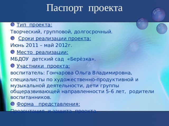 Паспорт проекта   Тип проекта: Творческий, групповой, долгосрочный.   Сроки реализации проекта: Июнь 2011 – май 2012г. Место реализации: МБДОУ детский сад «Берёзка». Участники проекта: воспитатель: Гончарова Ольга Владимировна, специалисты по художественно-продуктивной и музыкальной деятельности, дети группы общеразвивающей направленности 5-6 лет, родители воспитанников.  Форма представления: Презентация и защита проекта.