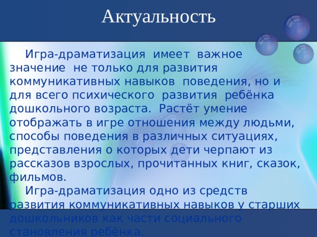 Актуальность       Игра-драматизация имеет важное значение не только для развития коммуникативных навыков поведения, но и для всего психического развития ребёнка дошкольного возраста. Растёт умение отображать в игре отношения между людьми, способы поведения в различных ситуациях, представления о которых дети черпают из рассказов взрослых, прочитанных книг, сказок, фильмов. Игра-драматизация одно из средств развития коммуникативных навыков у старших дошкольников как части социального становления ребёнка.