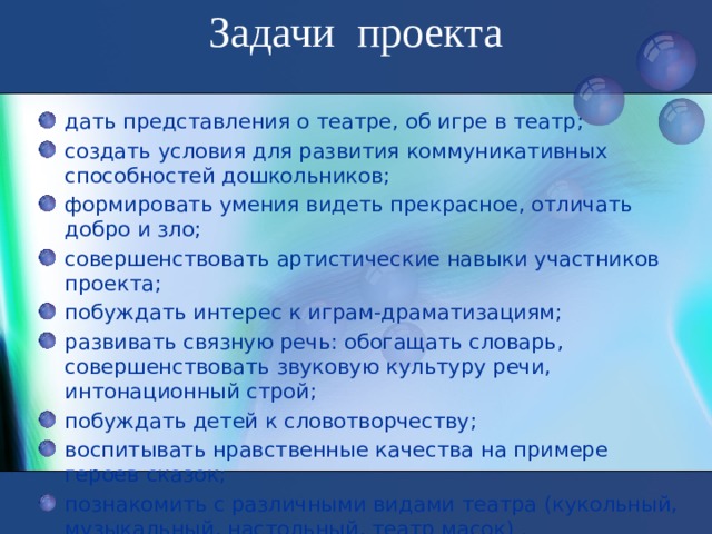 Задачи проекта   дать представления о театре, об игре в театр; создать условия для развития коммуникативных способностей дошкольников; формировать умения видеть прекрасное, отличать добро и зло; совершенствовать артистические навыки участников проекта; побуждать интерес к играм-драматизациям; развивать связную речь: обогащать словарь, совершенствовать звуковую культуру речи, интонационный строй; побуждать детей к словотворчеству; воспитывать нравственные качества на примере героев сказок; познакомить с различными видами театра (кукольный, музыкальный, настольный, театр масок) .  