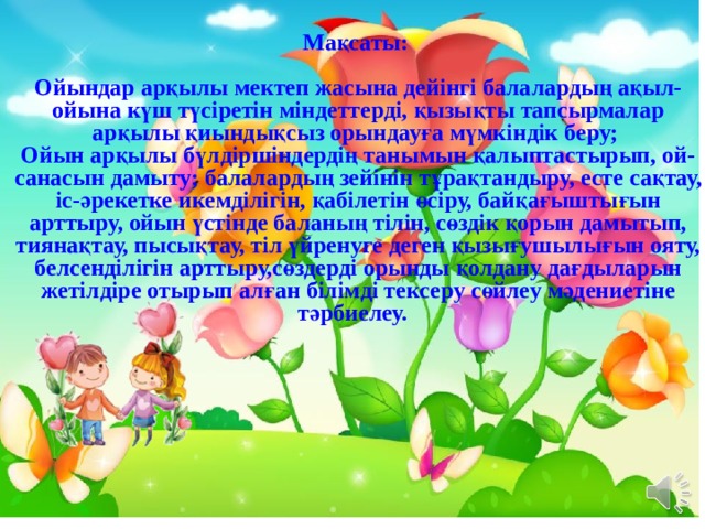 Мақсаты:  Ойындар арқылы мектеп жасына дейінгі балалардың ақыл-ойына күш түсіретін міндеттерді, қызықты тапсырмалар арқылы қиындықсыз орындауға мүмкіндік беру; Ойын арқылы бүлдіршіндердің танымын қалыптастырып, ой-санасын дамыту; балалардың зейінін тұрақтандыру, есте сақтау, іс-әрекетке икемділігін, қабілетін өсіру, байқағыштығын арттыру, ойын үстінде баланың тілін, сөздік қорын дамытып, тиянақтау, пысықтау, тіл үйренуге деген қызығушылығын ояту, белсенділігін арттыру,сөздерді орынды қолдану дағдыларын жетілдіре отырып алған білімді тексеру сөйлеу мәдениетіне тәрбиелеу.