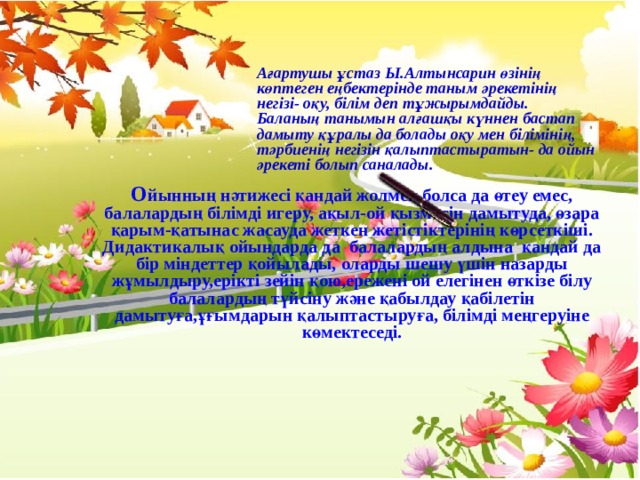 Ағартушы ұстаз Ы.Алтынсарин өзінің көптеген еңбектерінде таным әрекетінің негізі- оқу, білім деп тұжырымдайды. Баланың танымын алғашқы күннен бастап дамыту құралы да болады оқу мен білімінің, тәрбиенің негізін қалыптастыратын- да ойын әрекеті болып саналады. О йынның нәтижесі қандай жолмен болса да өтеу емес, балалардың білімді игеру, ақыл-ой қызметін дамытуда, өзара қарым-қатынас жасауда жеткен жетістіктерінің көрсеткіші. Дидактикалық ойындарда да балалардың алдына қандай да бір міндеттер қойылады, оларды шешу үшін назарды жұмылдыру,ерікті зейін қою,ережені ой елегінен өткізе білу балалардың түйсіну және қабылдау қабілетін дамытуға,ұғымдарын қалыптастыруға, білімді меңгеруіне көмектеседі.