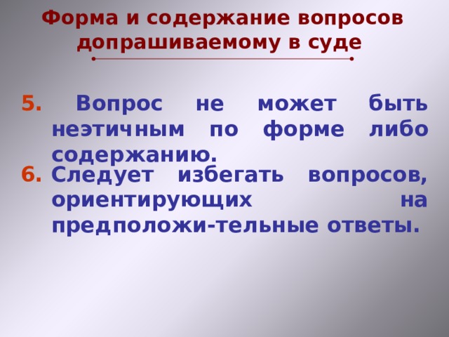 Форма и содержание вопросов допрашиваемому в суде 5. Вопрос не может быть неэтичным по форме либо содержанию. 6.  Следует избегать вопросов, ориентирующих на предположи-тельные ответы.