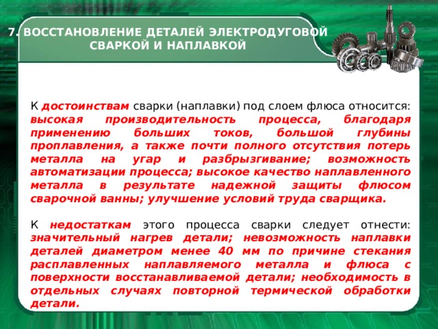 7. ВОССТАНОВЛЕНИЕ ДЕТАЛЕЙ ЭЛЕКТРОДУГОВОЙ СВАРКОЙ И НАПЛАВКОЙ К достоинствам сварки (наплавки) под слоем флюса относится: высокая производительность процесса, благодаря применению больших токов, большой глубины проплавления, а также почти полного отсутствия потерь металла на угар и разбрызгивание; возможность автоматизации процесса; высокое качество наплавленного металла в результате надежной защиты флюсом сварочной ванны; улучшение условий труда сварщика. К недостаткам этого процесса сварки следует отнести: значительный нагрев детали; невозможность наплавки деталей диаметром менее 40 мм по причине стекания расплавленных наплавляемого металла и флюса с поверхности восстанавливаемой детали; необходимость в отдельных случаях повторной термической обработки детали.