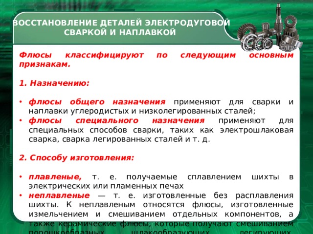 ВОССТАНОВЛЕНИЕ ДЕТАЛЕЙ ЭЛЕКТРОДУГОВОЙ СВАРКОЙ И НАПЛАВКОЙ Флюсы классифицируют по следу­ющим основным признакам. 1. Назначению: флюсы общего назначения приме­няют для сварки и наплавки углеро­дистых и низколегированных сталей; флюсы специального назначения применяют для специальных спосо­бов сварки, таких как электрошлако­вая сварка, сварка легированных сталей и т. д. 2. Способу изготовления: