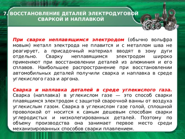 7. ВОССТАНОВЛЕНИЕ ДЕТАЛЕЙ ЭЛЕКТРОДУГОВОЙ СВАРКОЙ И НАПЛАВКОЙ При сварке неплавя­щимся электродом (обычно вольфра­мовым) металл электрода не плавит­ся и с металлом шва не реагирует, а присадочный материал вводят в зону дуги отдельно. Сварку неплавящим­ся электродом широко применяют при восстановлении деталей из алю­миния и его сплавов. Наибольшее распространение при восстановлении автомобильных де­талей получили сварка и наплавка в среде углекислого газа и аргона. Сварка и наплавка деталей в среде углекислого газа. Сварка (наплавка) в углекислом газе — это способ свар­ки плавящимся электродом с защи­той сварочной ванны от воздуха угле­кислым газом. Сварка в углекислом газе голой, сплошной проволокой от носится к самым дешевым способам сварки углеродистых и низколегиро­ванных деталей. Поэтому  по объему производства она занимает первое место среди механизированных спо­собов сварки плавлением.