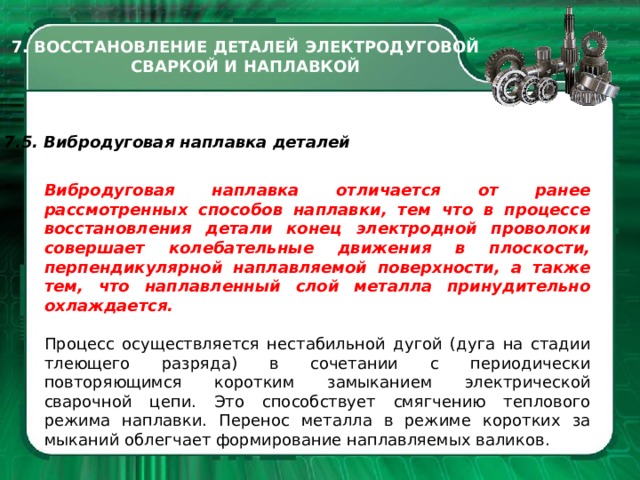 7. ВОССТАНОВЛЕНИЕ ДЕТАЛЕЙ ЭЛЕКТРОДУГОВОЙ СВАРКОЙ И НАПЛАВКОЙ 7.5. Вибродуговая наплавка деталей Вибродуговая наплавка отличает­ся от ранее рассмотренных способов наплавки, тем что в процессе восста­новления детали конец электродной проволоки совершает колебательные движения в плоскости, перпендикулярной наплавляемой поверхности, а также тем, что наплавленный слой ме­талла принудительно охлаждается. Процесс осуществляется неста­бильной дугой (дуга на стадии тлею­щего разряда) в сочетании с периоди­чески повторяющимся коротким за­мыканием электрической сварочной цепи. Это способствует смягчению теплового режима наплавки. Пере­нос металла в режиме коротких за­мыканий облегчает формирование наплавляемых валиков.