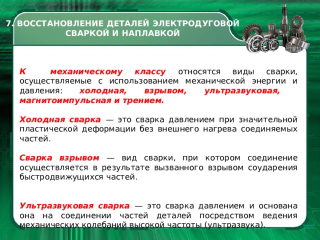 7. ВОССТАНОВЛЕНИЕ ДЕТАЛЕЙ ЭЛЕКТРОДУГОВОЙ СВАРКОЙ И НАПЛАВКОЙ К механическому классу относятся виды сварки, осуществляемые с использованием механической энергии и давления: холодная, взрывом, ультразвуковая, магнитоимпульсная и трением. Холодная сварка — это сварка давлением при значительной пласти­ческой деформации без внешнего на­грева соединяемых частей. Сварка взрывом — вид сварки, при котором соединение осуществля­ется в результате вызванного взры­вом соударения быстродвижущихся частей. Ультразвуковая сварка — это сварка давлением и основана она на соединении частей деталей посредст­вом ведения механических колебаний высокой частоты (ультразвука).