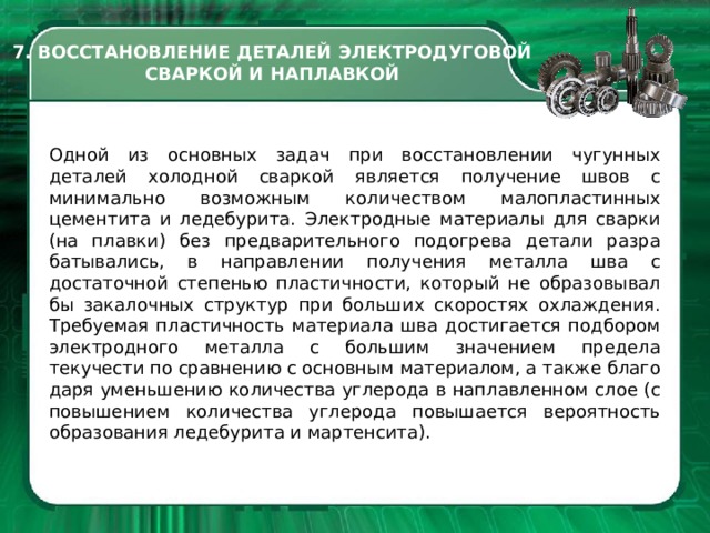 7. ВОССТАНОВЛЕНИЕ ДЕТАЛЕЙ ЭЛЕКТРОДУГОВОЙ СВАРКОЙ И НАПЛАВКОЙ Одной из основных задач при вос­становлении чугунных деталей хо­лодной сваркой является получение швов с минимально возможным коли­чеством малопластинных цементита и ледебурита. Электродные материа­лы для сварки (на плавки) без предва­рительного подогрева детали разра­батывались, в направлении получе­ния металла шва с достаточной сте­пенью пластичности, который не образовывал бы закалочных структур при больших скоростях охлаждения. Требуемая пластичность материала шва достигается подбором электрод­ного металла с большим значением предела текучести по сравнению с ос­новным материалом, а также благо­даря уменьшению количества угле­рода в наплавленном слое (с повыше­нием количества углерода повышает­ся вероятность образования ледебу­рита и мартенсита).