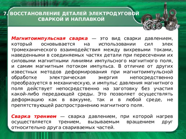 7. ВОССТАНОВЛЕНИЕ ДЕТАЛЕЙ ЭЛЕКТРОДУГОВОЙ СВАРКОЙ И НАПЛАВКОЙ Магнитоимпульсная сварка — это вид сварки давлением, который основывается на использовании сил элек­тромеханического взаимодействия между вихревыми токами, наведен­ными в соединяемых частях детали при пересечении их силовыми маг­нитными линиями импульсного маг­нитного поля, и самим магнитным по­током импульса. В отличие от других известных методов деформирования при магнитоимпульсной обработке электрическая энергия непосредст­венно преобразуется в механиче­скую, и импульс давления магнитно­го поля действует непосредственно на заготовку без участия какой-либо передающей среды. Это позволяет осуществлять деформацию как в ва­кууме, так и в любой среде, не препятствующей распространению магнитного поля. Сварка трением — сварка давле­нием, при которой нагрев осуществ­ляется трением, вызываемым вращением друг относительно друга свари­ваемых частей.