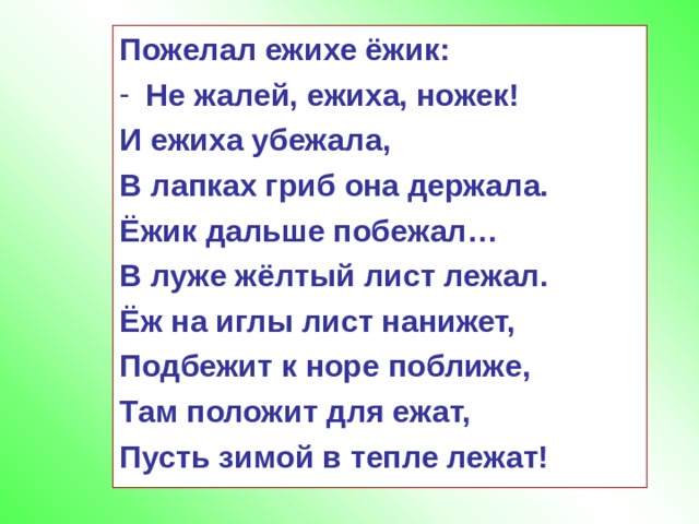 Пожелал ежихе ёжик: Не жалей, ежиха, ножек! И ежиха убежала, В лапках гриб она держала. Ёжик дальше побежал… В луже жёлтый лист лежал. Ёж на иглы лист нанижет, Подбежит к норе поближе, Там положит для ежат, Пусть зимой в тепле лежат!