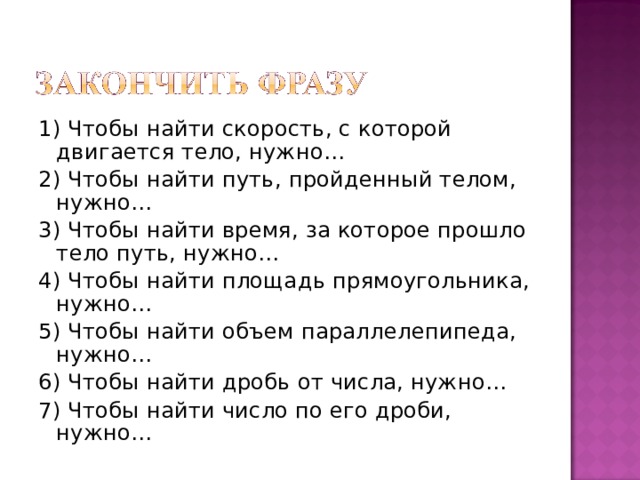 1) Чтобы найти скорость, с которой двигается тело, нужно… 2) Чтобы найти путь, пройденный телом, нужно… 3) Чтобы найти время, за которое прошло тело путь, нужно… 4) Чтобы найти площадь прямоугольника, нужно… 5) Чтобы найти объем параллелепипеда, нужно… 6) Чтобы найти дробь от числа, нужно… 7) Чтобы найти число по его дроби, нужно…