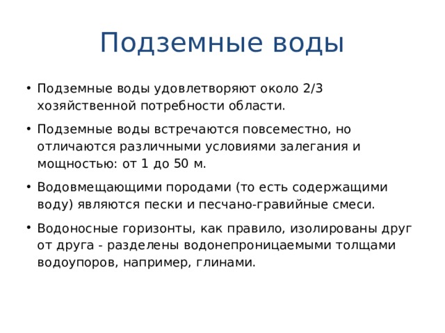 Подземные воды Подземные воды удовлетворяют около 2/3 хозяйственной потребности области. Подземные воды встречаются повсеместно, но отличаются различными условиями залегания и мощностью: от 1 до 50 м. Водовмещающими породами (то есть содержащими воду) являются пески и песчано-гравийные смеси. Водоносные горизонты, как правило, изолированы друг от друга - разделены водонепроницаемыми толщами водоупоров, например, глинами.  