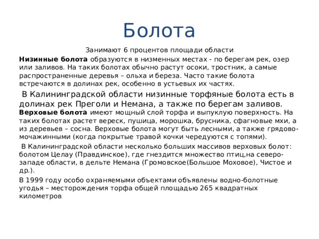 Болота Занимают 6 процентов площади области Низинные болота образуются в низменных местах - по берегам рек, озер или заливов. На таких болотах обычно растут осоки, тростник, а самые распространенные деревья – ольха и береза. Часто такие болота встречаются в долинах рек, особенно в устьевых их частях.  В Калининградской области низинные торфяные болота есть в долинах рек Преголи и Немана, а также по берегам заливов.   Верховые болота имеют мощный слой торфа и выпуклую поверхность. На таких болотах растет вереск, пушица, морошка, брусника, сфагновые мхи, а из деревьев – сосна. Верховые болота могут быть лесными, а также грядово-мочажинными (когда покрытые травой кочки чередуются с топями).  В Калининградской области несколько больших массивов верховых болот: болотом Целау (Правдинское), где гнездится множество птиц,на северо-западе области, в дельте Немана (Громовское(Большое Моховое), Чистое и др.). В 1999 году особо охраняемыми объектами объявлены водно-болотные угодья – месторождения торфа общей площадью 265 квадратных километров .