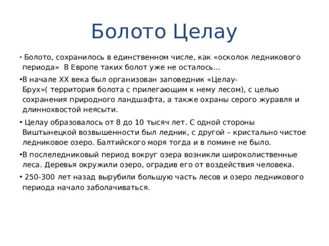 Болото Целау  Болото, сохранилось в единственном числе, как «осколок ледникового периода» В Европе таких болот уже не осталось... В начале ХХ века был организован заповедник «Целау-Брух»( территория болота с прилегающим к нему лесом), с целью сохранения природного ландшафта, а также охраны серого журавля и длиннохвостой неясыти.  Целау образовалось от 8 до 10 тысяч лет. С одной стороны Виштынецкой возвышенности был ледник, с другой – кристально чистое ледниковое озеро. Балтийского моря тогда и в помине не было. В послеледниковый период вокруг озера возникли широколиственные леса. Деревья окружили озеро, оградив его от воздействия человека.  250-300 лет назад вырубили большую часть лесов и озеро ледникового периода начало заболачиваться.  