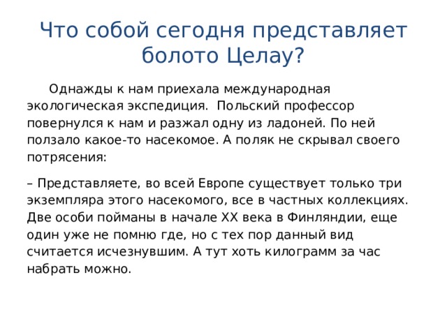 Что собой сегодня представляет болото Целау?  Однажды к нам приехала международная экологическая экспедиция. Польский профессор повернулся к нам и разжал одну из ладоней. По ней ползало какое-то насекомое. А поляк не скрывал своего потрясения: – Представляете, во всей Европе существует только три экземпляра этого насекомого, все в частных коллекциях. Две особи пойманы в начале ХХ века в Финляндии, еще один уже не помню где, но с тех пор данный вид считается исчезнувшим. А тут хоть килограмм за час набрать можно.