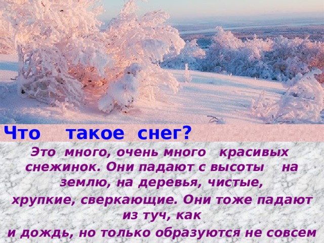 Что такое снег? Это много, очень много красивых снежинок. Они падают с высоты на землю, на деревья, чистые, хрупкие, сверкающие. Они тоже падают из туч, как и дождь, но только образуются не совсем так, как дождь.