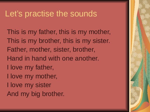 Let’s practise the sounds This is my father, this is my mother, This is my brother, this is my sister. Father, mother, sister, brother, Hand in hand with one another. I love my father, I love my mother, I love my sister And my big brother.