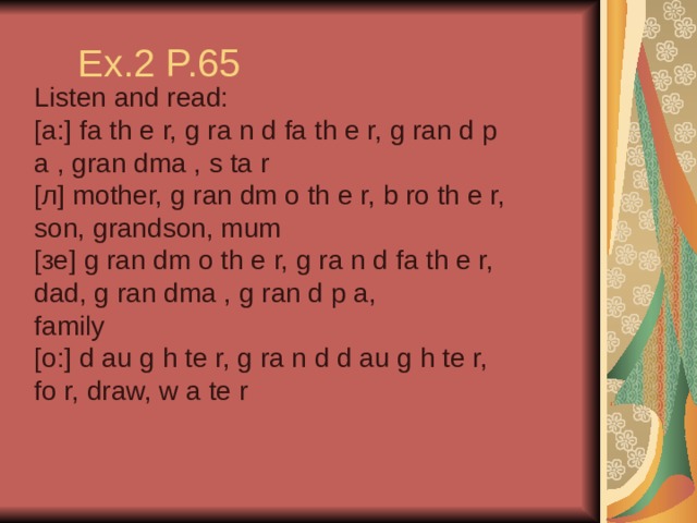 Ex.2 P.65 Listen and read: [a:] fa th e r, g ra n d fa th e r, g ran d p a , gran dma , s ta r [л] mother, g ran dm o th e r, b ro th e r, son, grandson, mum [зе] g ran dm o th e r, g ra n d fa th e r, dad, g ran dma , g ran d p a, family [o:] d au g h te r, g ra n d d au g h te r, fo r, draw, w a te r