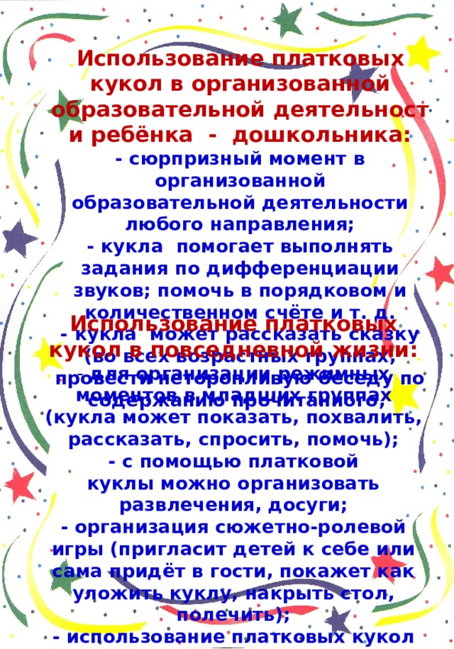 Использование платковых кукол в организованной образовательной деятельности ребёнка - дошкольника: - сюрпризный момент в организованной образовательной деятельности любого направления; - кукла  помогает выполнять задания по дифференциации звуков; помочь в порядковом и количественном счёте и т. д. - кукла  может рассказать сказку (во всех возрастных группах, провести неторопливую беседу по содержанию прочитанного, Использование платковых кукол в повседневной жизни: - для организации режимных моментов в младших группах (кукла может показать, похвалить, рассказать, спросить, помочь); - с помощью платковой куклы можно организовать развлечения, досуги; - организация сюжетно-ролевой игры (пригласит детей к себе или сама придёт в гости, покажет как уложить куклу, накрыть стол, полечить); - использование платковых кукол в трудовой, самостоятельной деятельности; - использование куклы на прогулке, экскурсии.